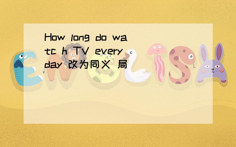 How long do watc h TV every day 改为同义 局