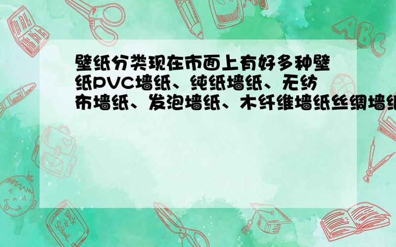 壁纸分类现在市面上有好多种壁纸PVC墙纸、纯纸墙纸、无纺布墙纸、发泡墙纸、木纤维墙纸丝绸墙纸等,加个也不一样,我想问下这