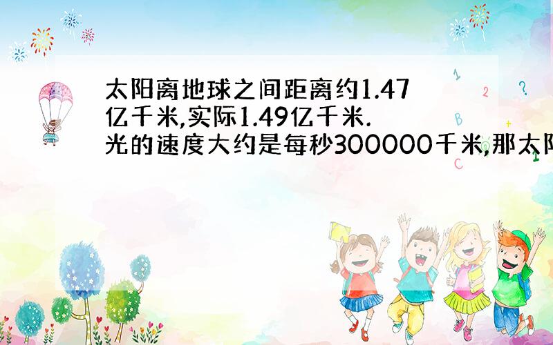 太阳离地球之间距离约1.47亿千米,实际1.49亿千米.光的速度大约是每秒300000千米,那太阳光到达地球约多少?