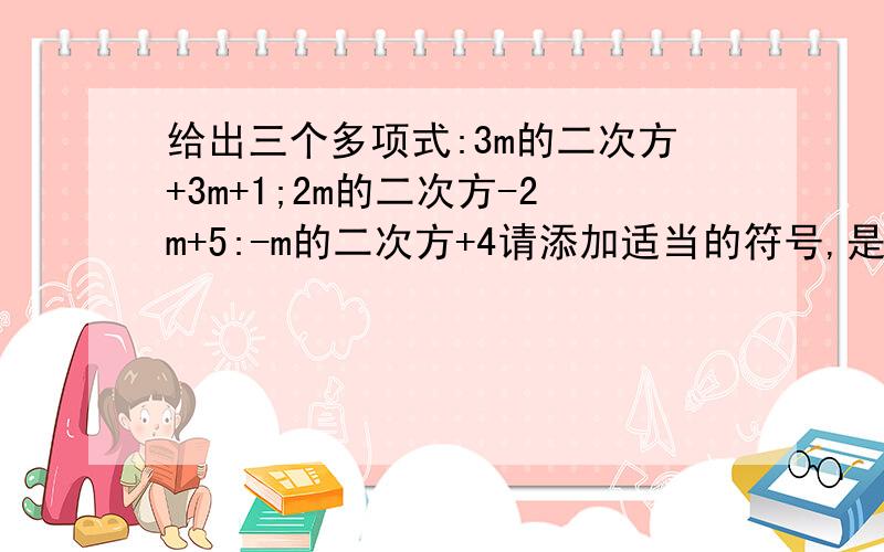 给出三个多项式:3m的二次方+3m+1;2m的二次方-2m+5:-m的二次方+4请添加适当的符号,是运算结果为一单项式