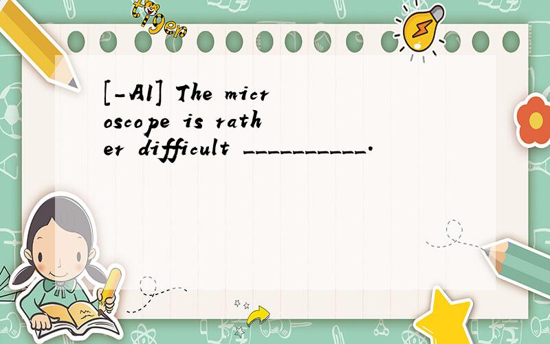 [-A1] The microscope is rather difficult __________.