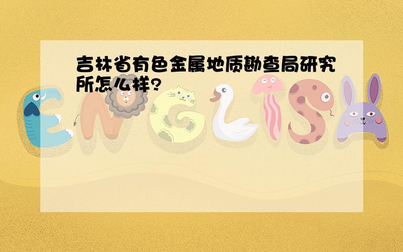 吉林省有色金属地质勘查局研究所怎么样?