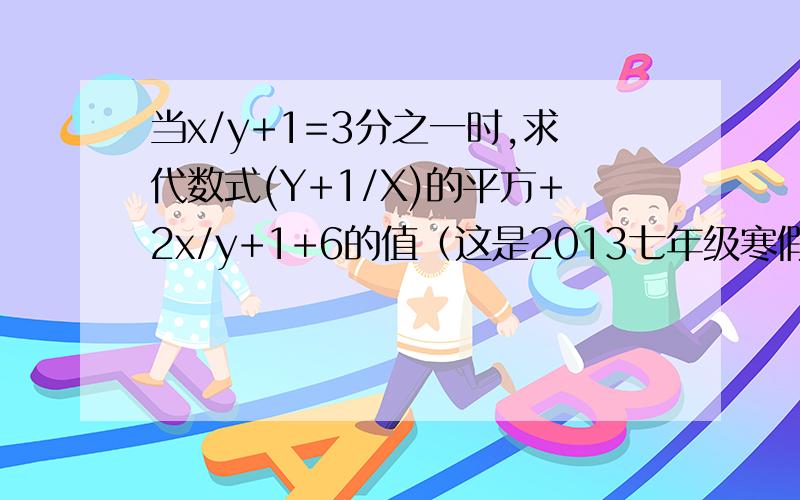 当x/y+1=3分之一时,求代数式(Y+1/X)的平方+2x/y+1+6的值（这是2013七年级寒假作业P40页的,苏科