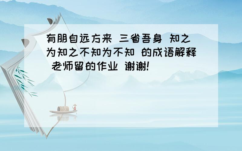 有朋自远方来 三省吾身 知之为知之不知为不知 的成语解释 老师留的作业 谢谢!