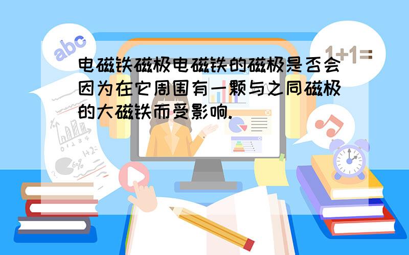 电磁铁磁极电磁铁的磁极是否会因为在它周围有一颗与之同磁极的大磁铁而受影响.