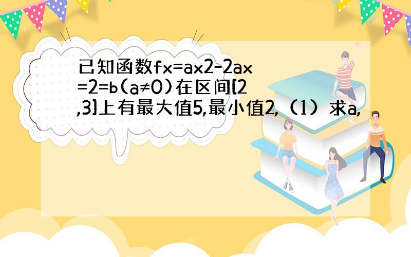 已知函数fx=ax2-2ax=2=b(a≠0)在区间[2,3]上有最大值5,最小值2,（1）求a,