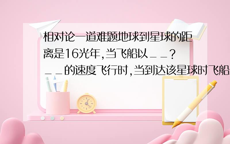 相对论一道难题地球到星球的距离是16光年,当飞船以__?__的速度飞行时,当到达该星球时飞船上的钟花了4年