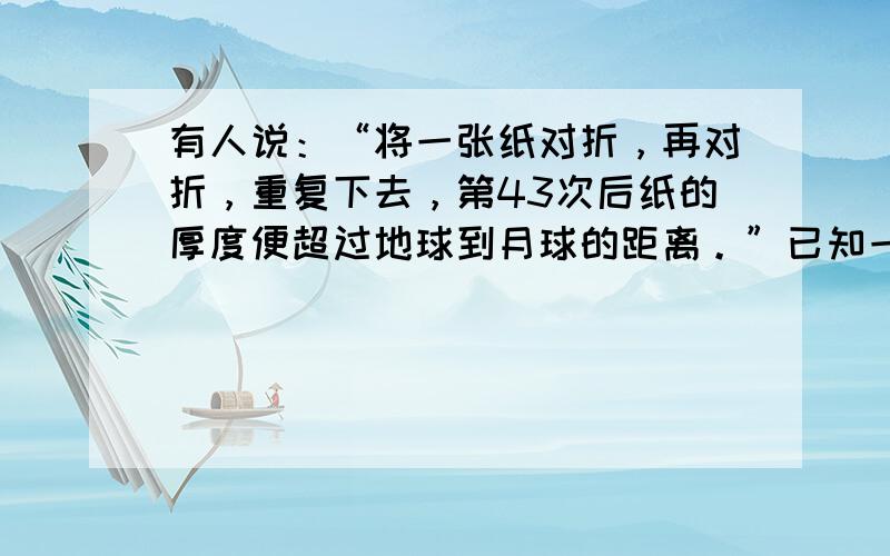 有人说：“将一张纸对折，再对折，重复下去，第43次后纸的厚度便超过地球到月球的距离。”已知一张纸厚度0.006cm，地球