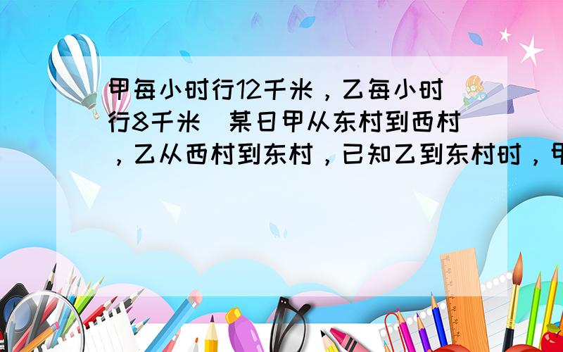 甲每小时行12千米，乙每小时行8千米．某日甲从东村到西村，乙从西村到东村，已知乙到东村时，甲已到西村5小时．求东、西两村