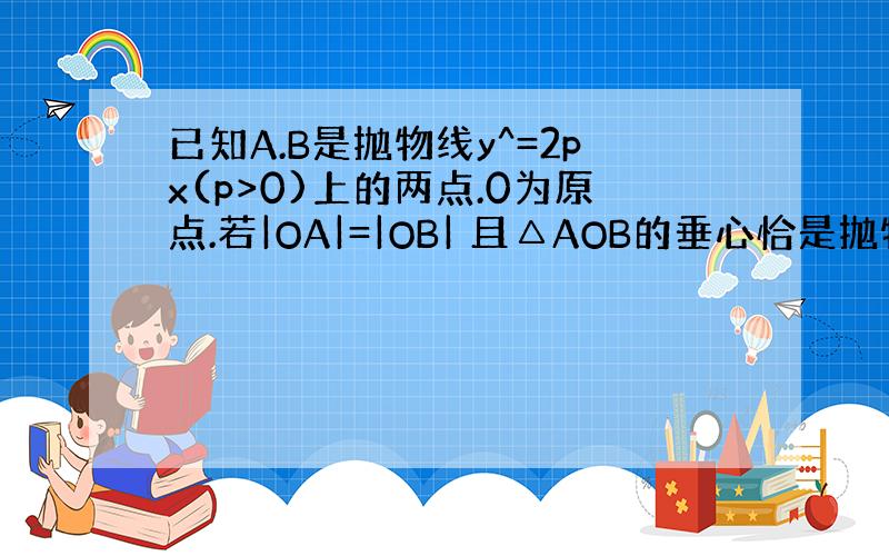 已知A.B是抛物线y^=2px(p>0)上的两点.0为原点.若|OA|=|OB| 且△AOB的垂心恰是抛物线的焦点,则求