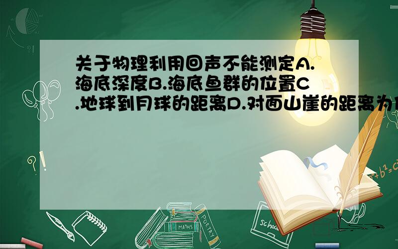 关于物理利用回声不能测定A.海底深度B.海底鱼群的位置C.地球到月球的距离D.对面山崖的距离为什么?