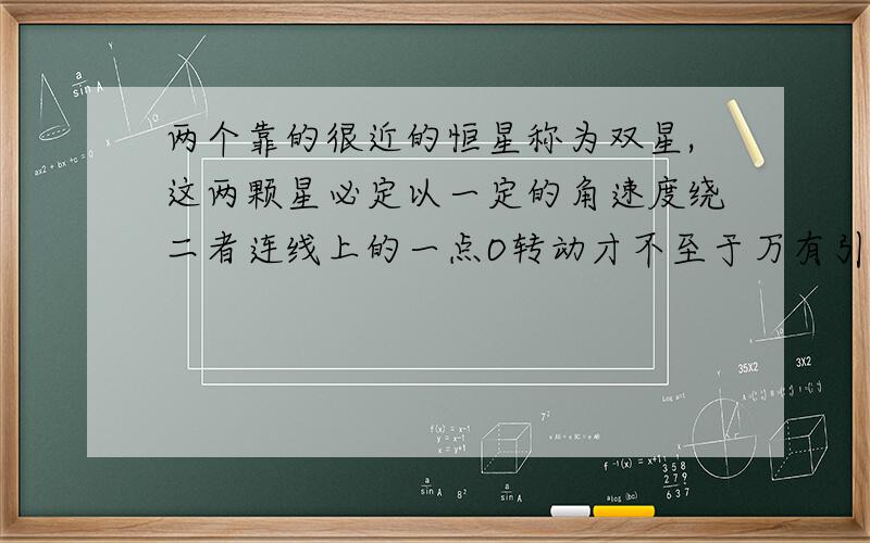 两个靠的很近的恒星称为双星,这两颗星必定以一定的角速度绕二者连线上的一点O转动才不至于万有引力作用而吸引在一起,已知两颗