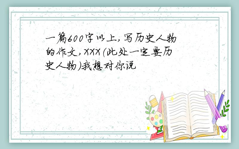 一篇600字以上,写历史人物的作文,XXX（此处一定要历史人物）我想对你说