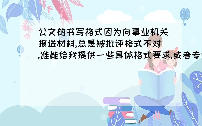 公文的书写格式因为向事业机关报送材料,总是被批评格式不对,谁能给我提供一些具体格式要求,或者专门的书籍?内容要详细,比如