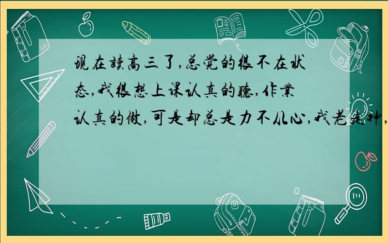 现在读高三了,总觉的很不在状态,我很想上课认真的听,作业认真的做,可是却总是力不从心,我老走神,咋