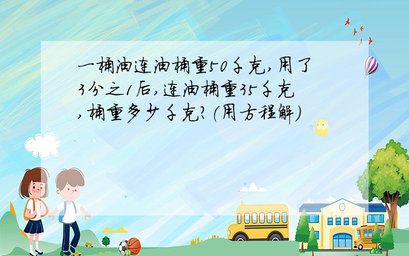 一桶油连油桶重50千克,用了3分之1后,连油桶重35千克,桶重多少千克?（用方程解）