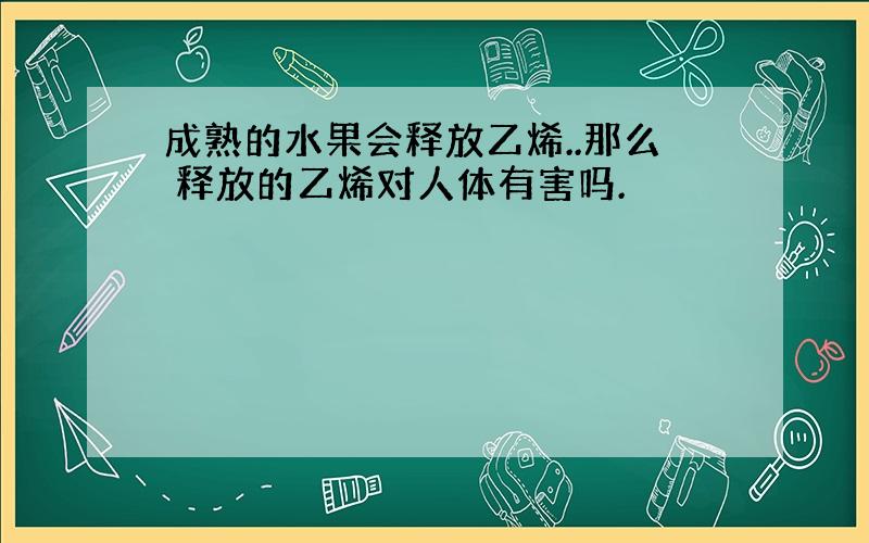 成熟的水果会释放乙烯..那么 释放的乙烯对人体有害吗.