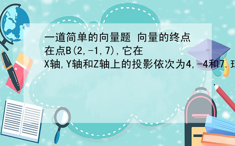 一道简单的向量题 向量的终点在点B(2,-1,7),它在X轴,Y轴和Z轴上的投影依次为4,-4和7.球向量的的起点A