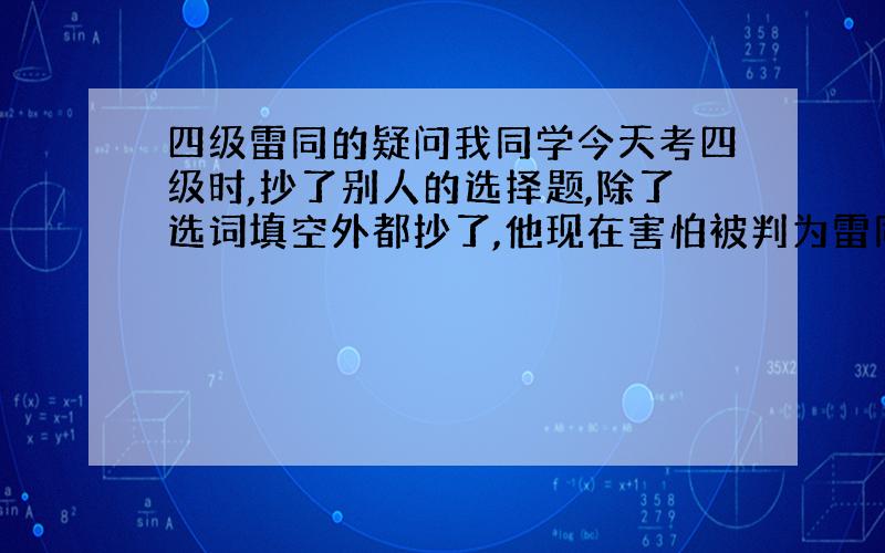 四级雷同的疑问我同学今天考四级时,抄了别人的选择题,除了选词填空外都抄了,他现在害怕被判为雷同卷,请问这种可能大性吗没有