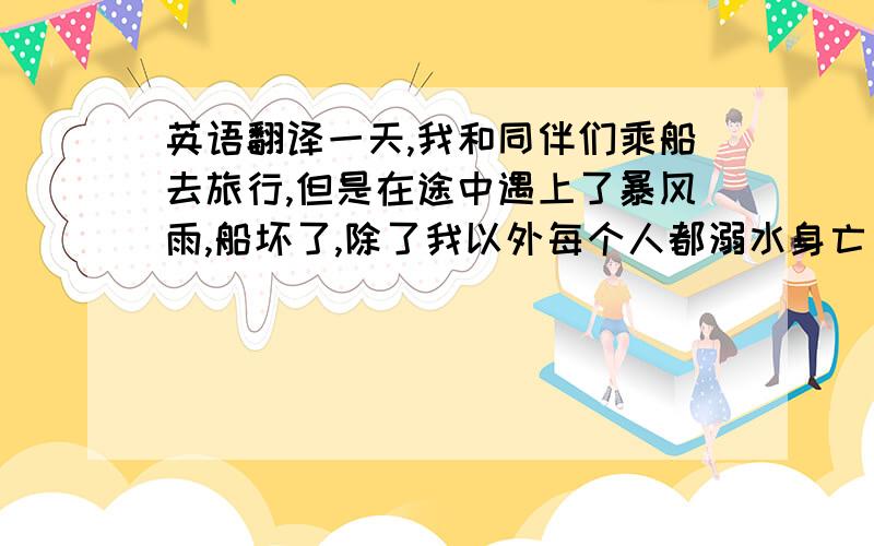 英语翻译一天,我和同伴们乘船去旅行,但是在途中遇上了暴风雨,船坏了,除了我以外每个人都溺水身亡了.我拼命地紧抓住一块木版