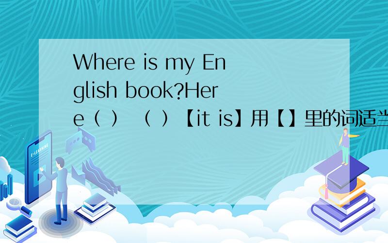 Where is my English book?Here（ ） （ ）【it is】用【】里的词适当形式填空!