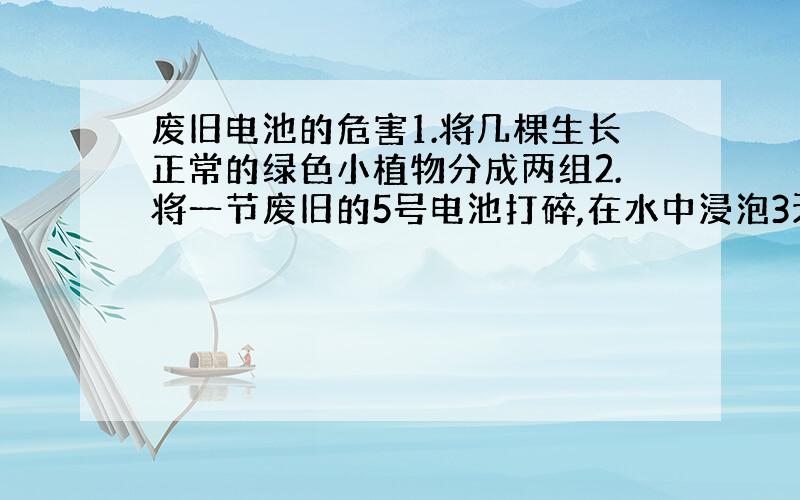 废旧电池的危害1.将几棵生长正常的绿色小植物分成两组2.将一节废旧的5号电池打碎,在水中浸泡3天后提取上清液3.进行对比