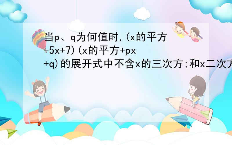 当p、q为何值时,(x的平方-5x+7)(x的平方+px+q)的展开式中不含x的三次方;和x二次方;项