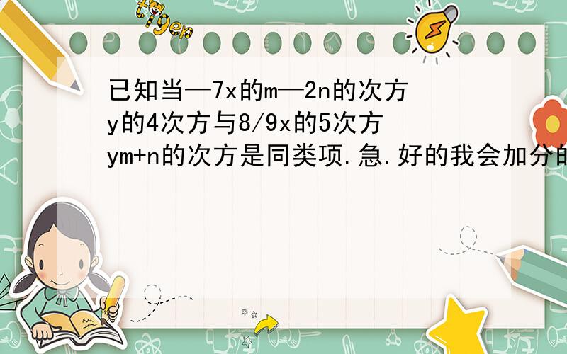 已知当—7x的m—2n的次方y的4次方与8/9x的5次方ym+n的次方是同类项.急.好的我会加分的,