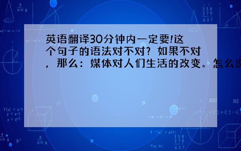 英语翻译30分钟内一定要!这个句子的语法对不对？如果不对，那么：媒体对人们生活的改变。怎么说？语法一定要是对的！