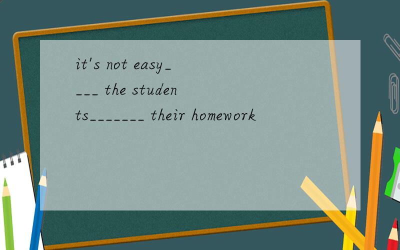 it's not easy____ the students_______ their homework