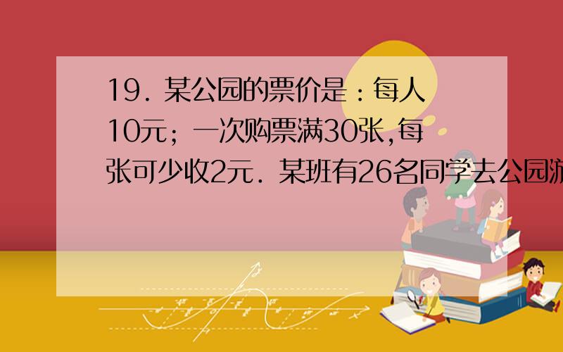 19. 某公园的票价是：每人10元；一次购票满30张,每张可少收2元．某班有26名同学去公园游玩,当班长准备好