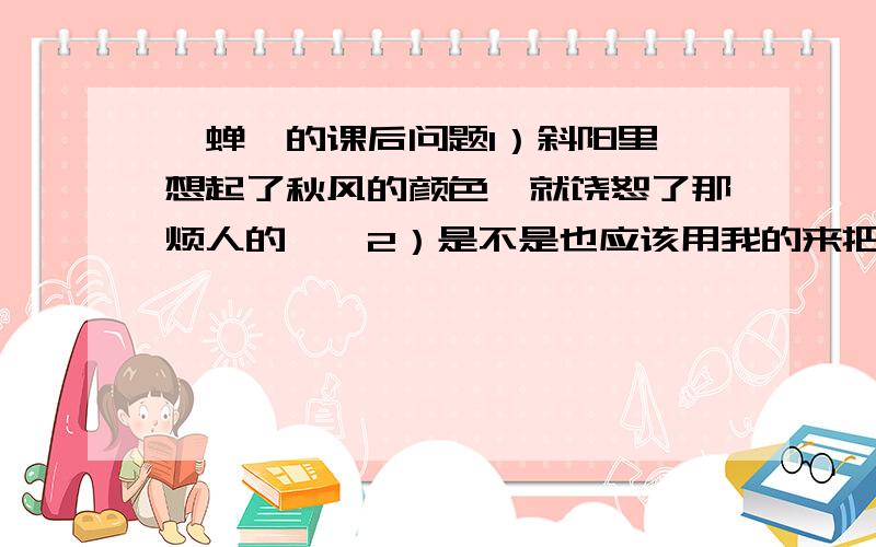 〈蝉〉的课后问题1）斜阳里,想起了秋风的颜色,就饶恕了那烦人的聒聒2）是不是也应该用我的来把我所能做到的事做得更精致、更