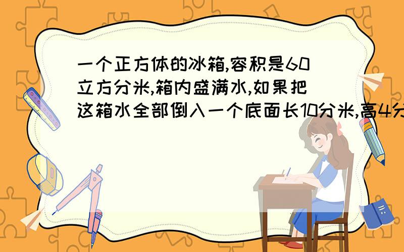 一个正方体的冰箱,容积是60立方分米,箱内盛满水,如果把这箱水全部倒入一个底面长10分米,高4分米的长方