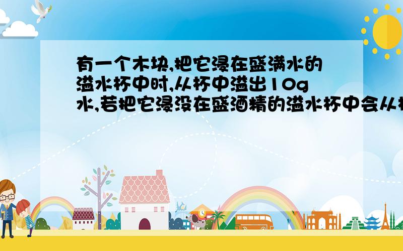 有一个木块,把它浸在盛满水的溢水杯中时,从杯中溢出10g水,若把它浸没在盛酒精的溢水杯中会从杯中溢出多少