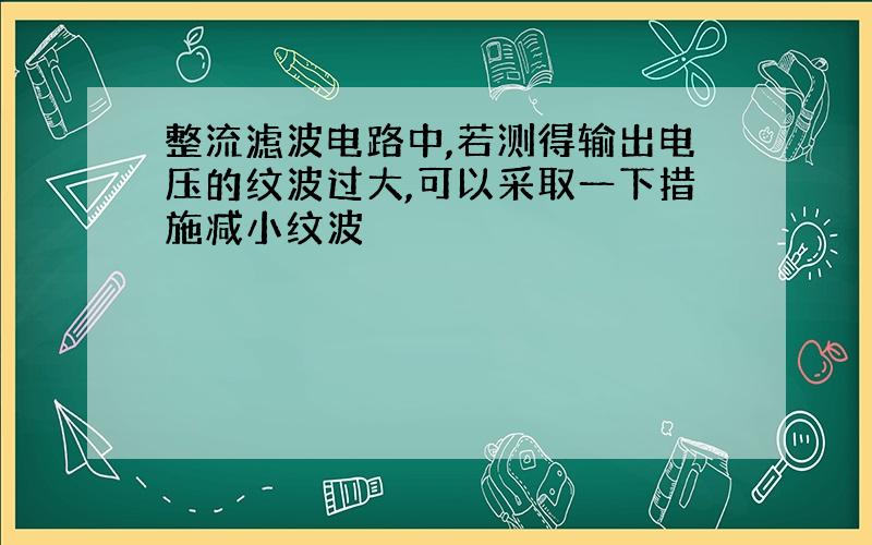 整流滤波电路中,若测得输出电压的纹波过大,可以采取一下措施减小纹波