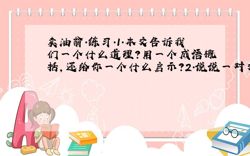 卖油翁.练习.1.本文告诉我们一个什么道理?用一个成语概括,还给你一个什么启示?2.说说一对文中两个人物的看法,用简洁的