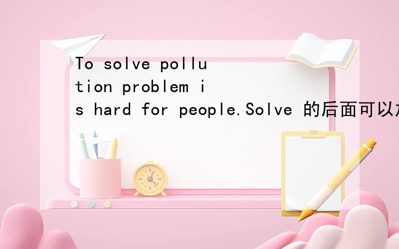 To solve pollution problem is hard for people.Solve 的后面可以加th