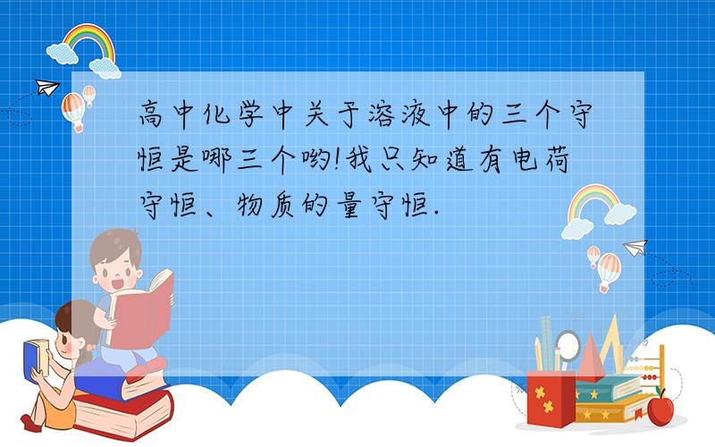 高中化学中关于溶液中的三个守恒是哪三个哟!我只知道有电荷守恒、物质的量守恒.