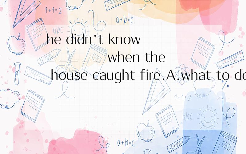 he didn't know_____ when the house caught fire.A.what to do