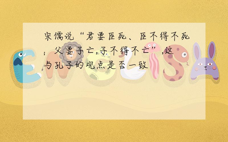 宋儒说“君要臣死、臣不得不死；父要子亡,子不得不亡”,这与孔子的观点是否一致