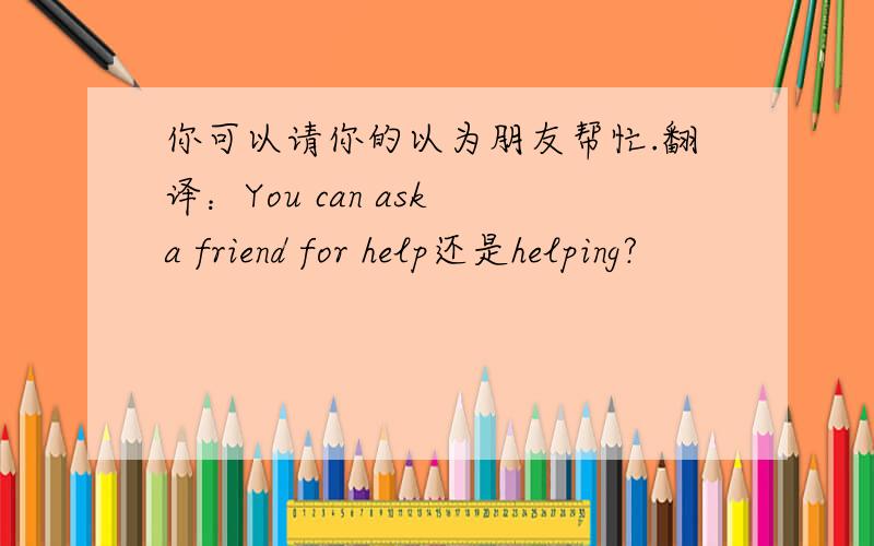 你可以请你的以为朋友帮忙.翻译：You can ask a friend for help还是helping?