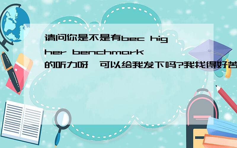 请问你是不是有bec higher benchmark 的听力呀,可以给我发下吗?我找得好苦,kqyvonne@163.