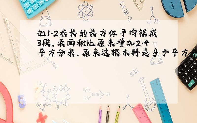 把1.2米长的长方体平均锯成3段,表面积比原来增加2.4平方分米,原来这根木料是多少平方分米?