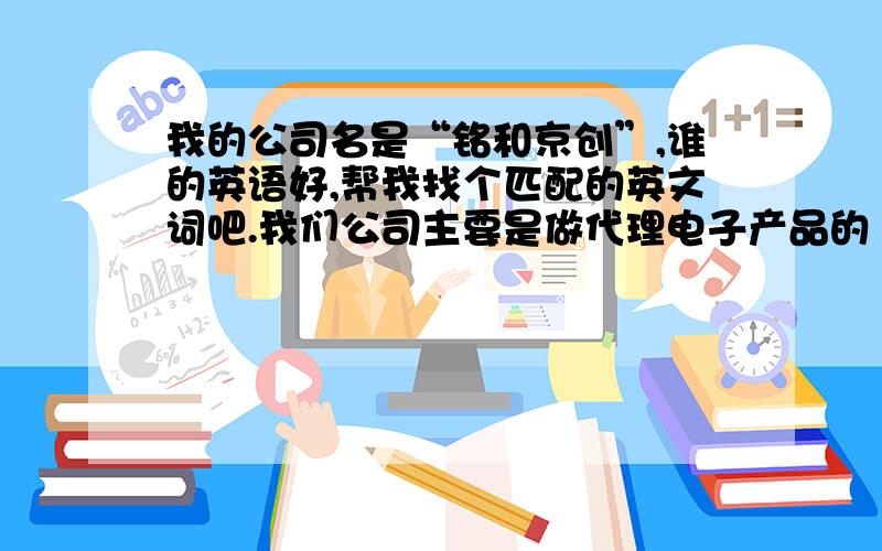 我的公司名是“铭和京创”,谁的英语好,帮我找个匹配的英文词吧.我们公司主要是做代理电子产品的