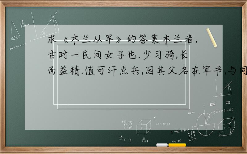 求《木兰从军》的答案木兰者,古时一民间女子也.少习骑,长而益精.值可汗点兵,因其父名在军书,与同里诸少年皆次当行.其父以