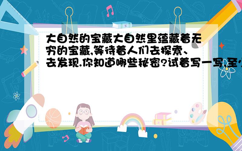 大自然的宝藏大自然里蕴藏着无穷的宝藏,等待着人们去探索、去发现.你知道哪些秘密?试着写一写,至少写3个.是写话.