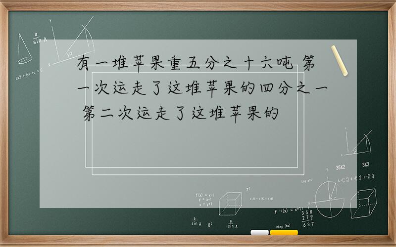 有一堆苹果重五分之十六吨 第一次运走了这堆苹果的四分之一 第二次运走了这堆苹果的