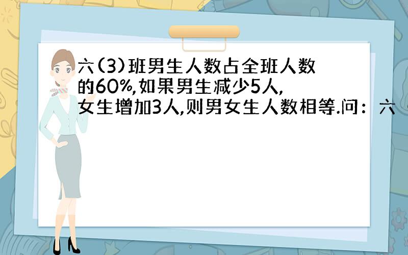 六(3)班男生人数占全班人数的60%,如果男生减少5人,女生增加3人,则男女生人数相等.问：六（3）班原有几人