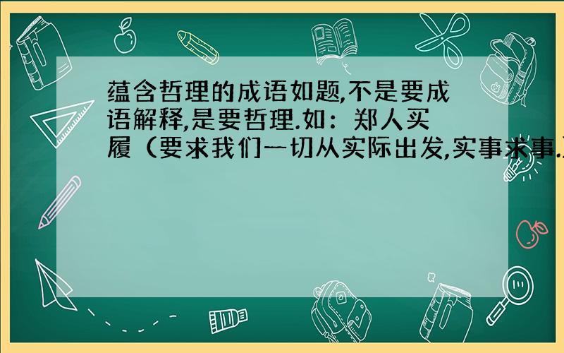 蕴含哲理的成语如题,不是要成语解释,是要哲理.如：郑人买履（要求我们一切从实际出发,实事求事.）要把哲理也说出来!多找一