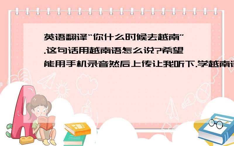 英语翻译“你什么时候去越南”.这句话用越南语怎么说?希望能用手机录音然后上传让我听下.学越南语的同学帮下.